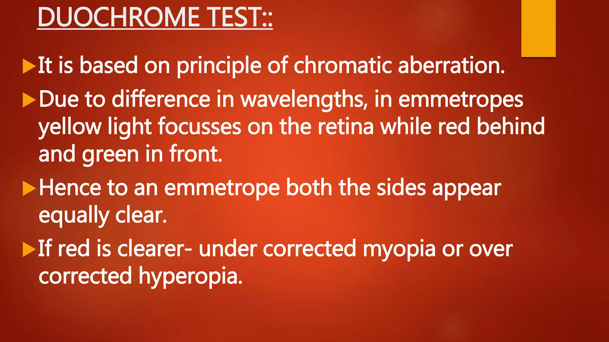 DUOCHROME TEST::
It is based on principle of chromatic aberration.
Due to difference in wavelengths, in emmetropes
yellow light focusses on the retina while red behind
and green in front.
Hence to an emmetrope both the sides appear
equally clear.
If red is clearer- under corrected myopia or over
corrected hyperopia.
 