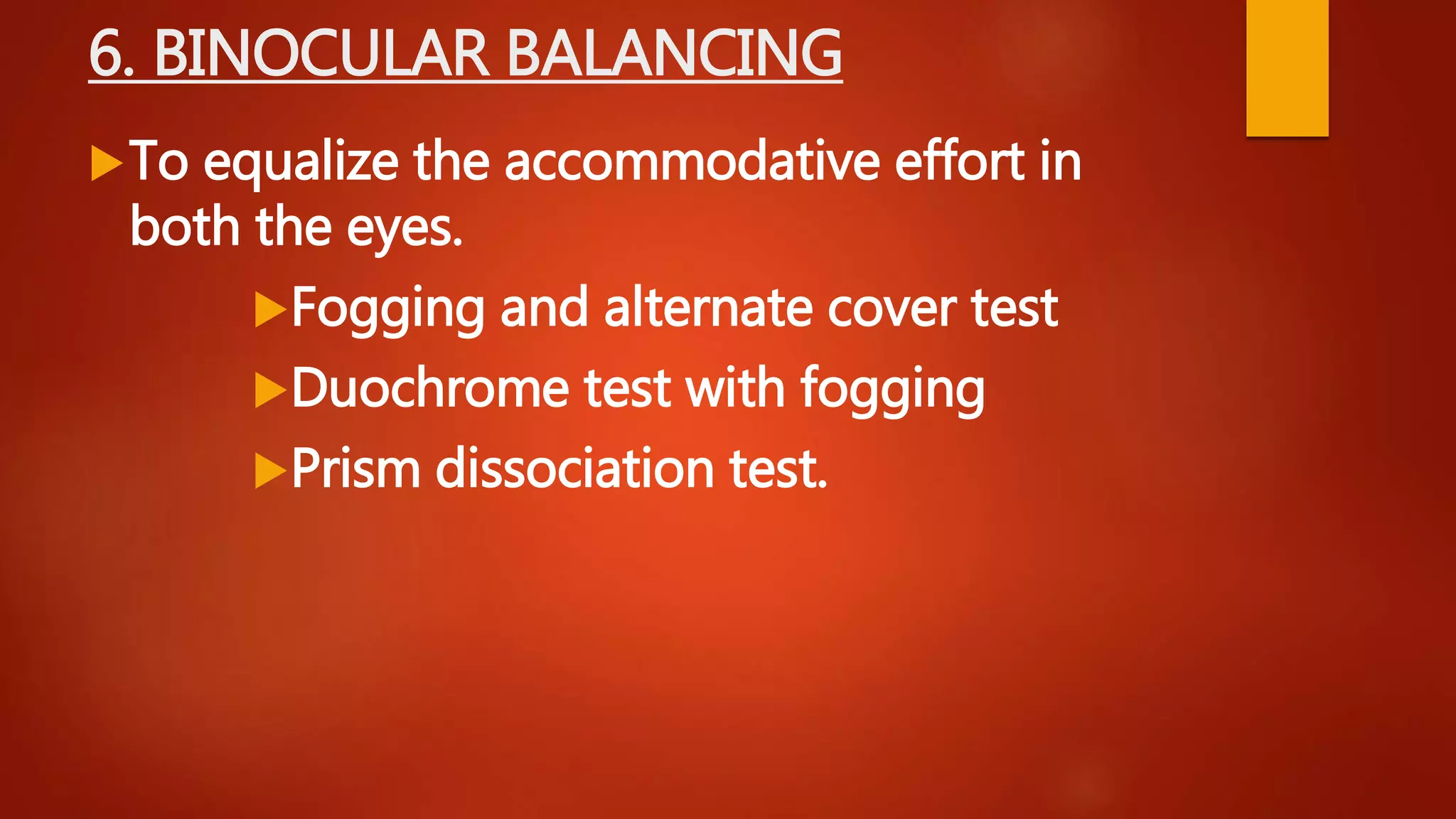 6. BINOCULAR BALANCING
To equalize the accommodative effort in
both the eyes.
Fogging and alternate cover test
Duochrome test with fogging
Prism dissociation test.
 
