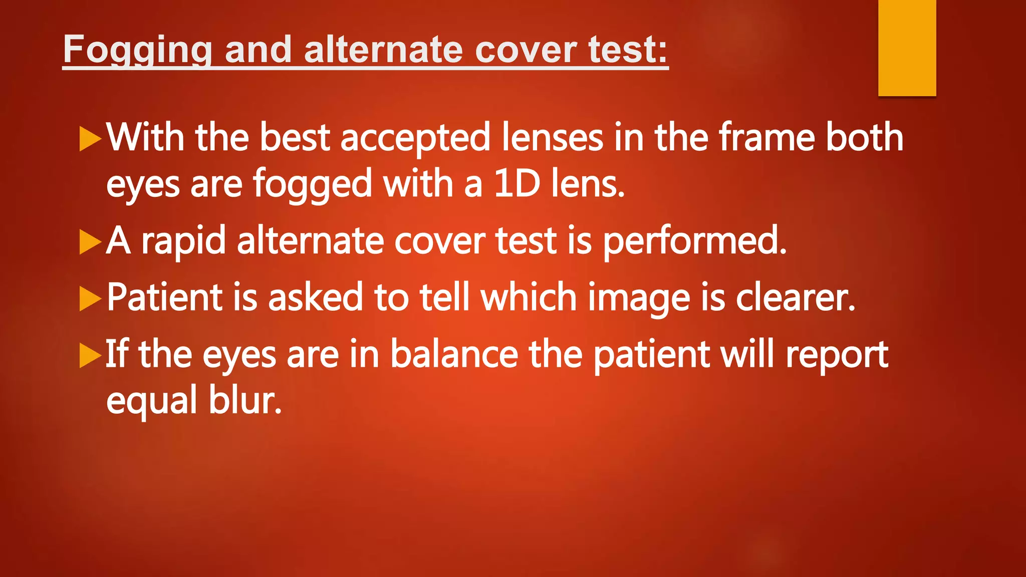 Fogging and alternate cover test:
With the best accepted lenses in the frame both
eyes are fogged with a 1D lens.
A rapid alternate cover test is performed.
Patient is asked to tell which image is clearer.
If the eyes are in balance the patient will report
equal blur.
 