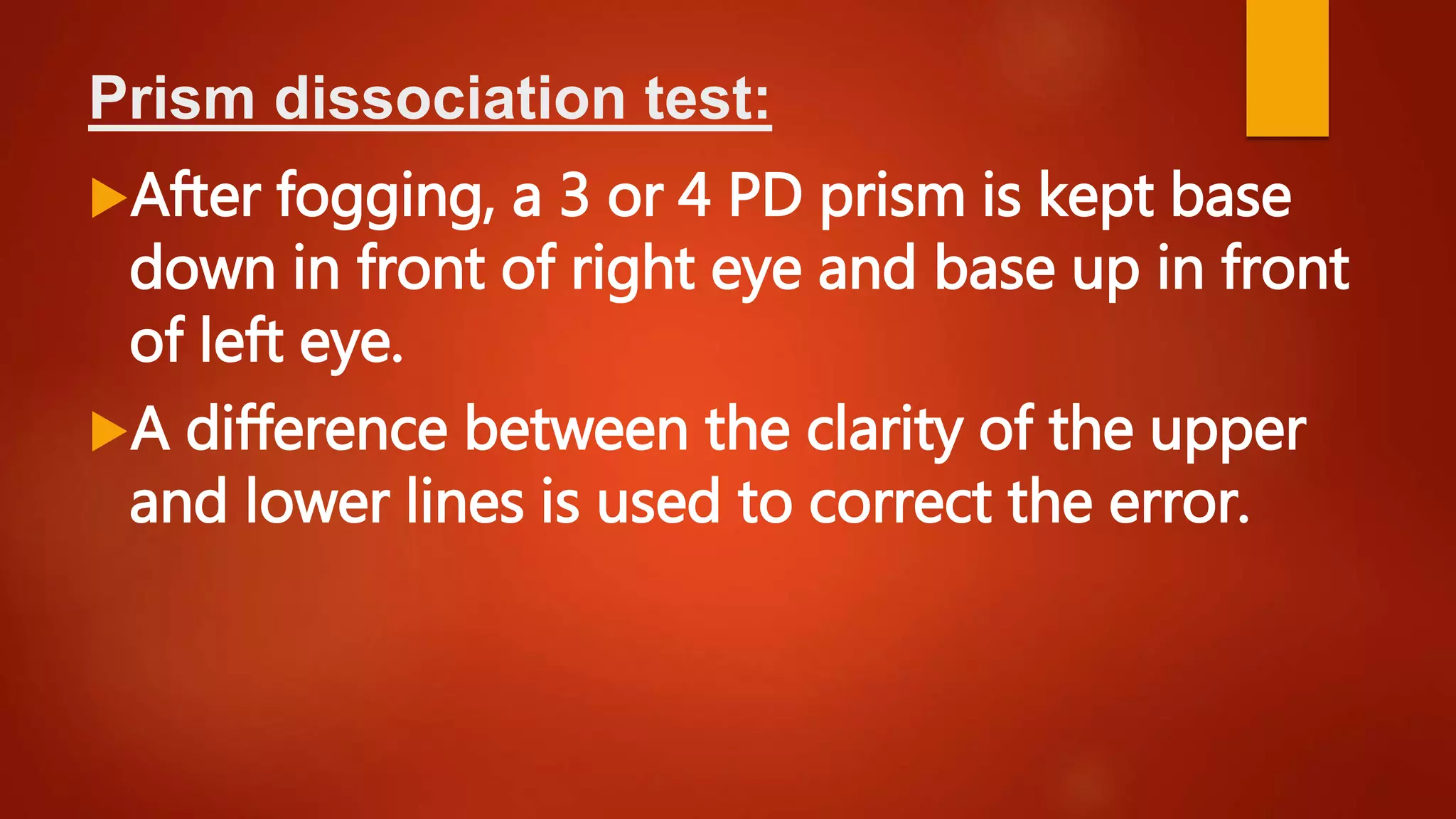 Prism dissociation test:
After fogging, a 3 or 4 PD prism is kept base
down in front of right eye and base up in front
of left eye.
A difference between the clarity of the upper
and lower lines is used to correct the error.
 