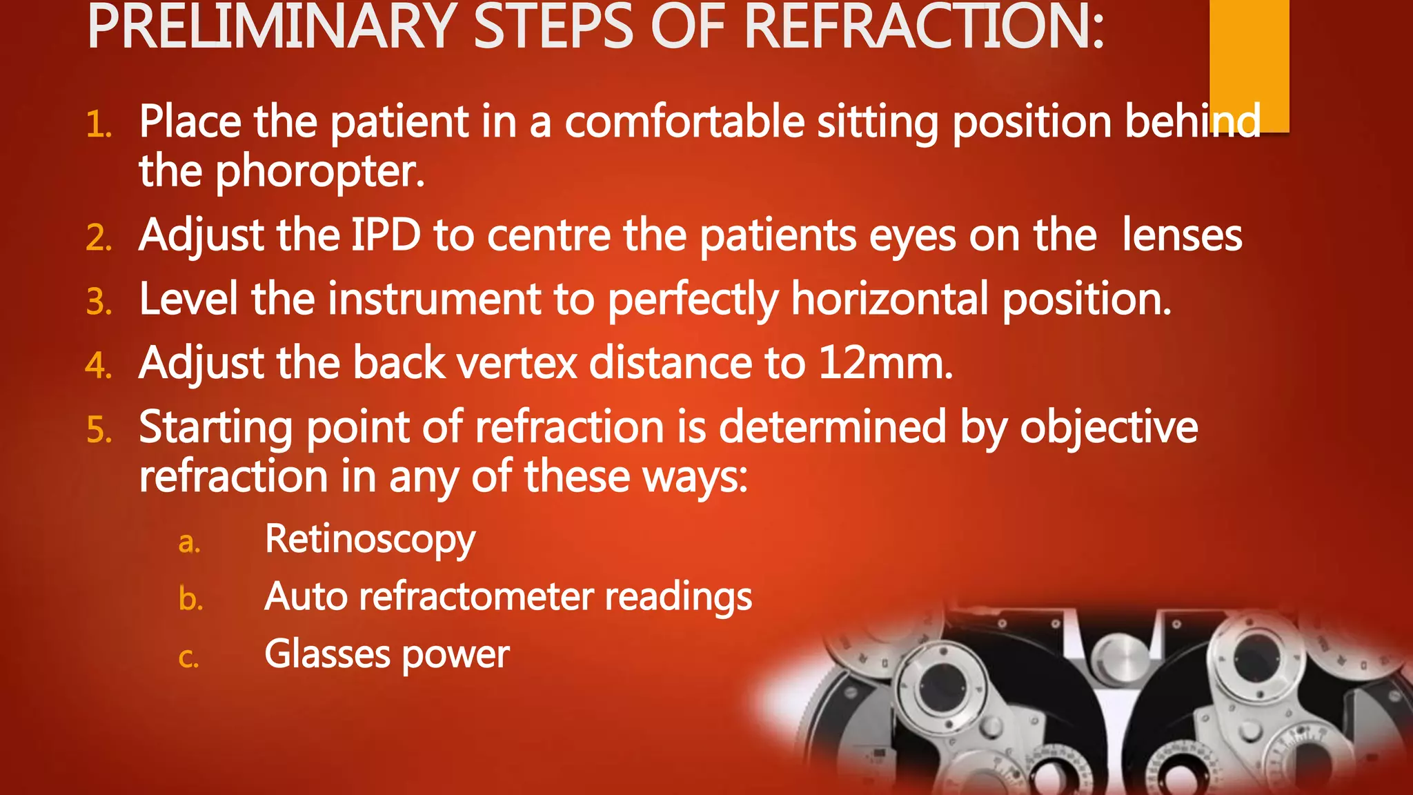 PRELIMINARY STEPS OF REFRACTION:
1. Place the patient in a comfortable sitting position behind
the phoropter.
2. Adjust the IPD to centre the patients eyes on the lenses
3. Level the instrument to perfectly horizontal position.
4. Adjust the back vertex distance to 12mm.
5. Starting point of refraction is determined by objective
refraction in any of these ways:
a. Retinoscopy
b. Auto refractometer readings
c. Glasses power
 