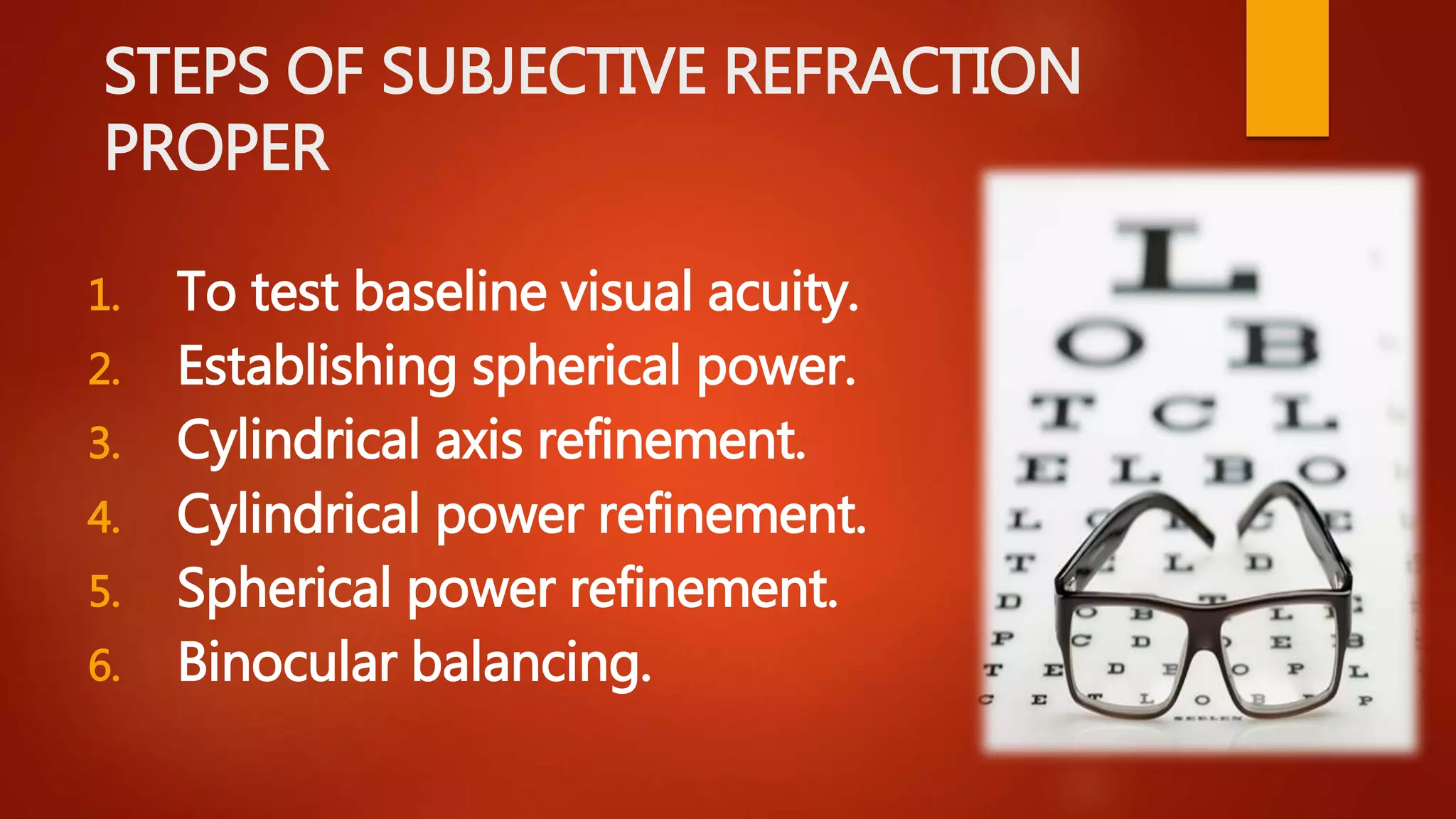 STEPS OF SUBJECTIVE REFRACTION
PROPER
1. To test baseline visual acuity.
2. Establishing spherical power.
3. Cylindrical axis refinement.
4. Cylindrical power refinement.
5. Spherical power refinement.
6. Binocular balancing.
 