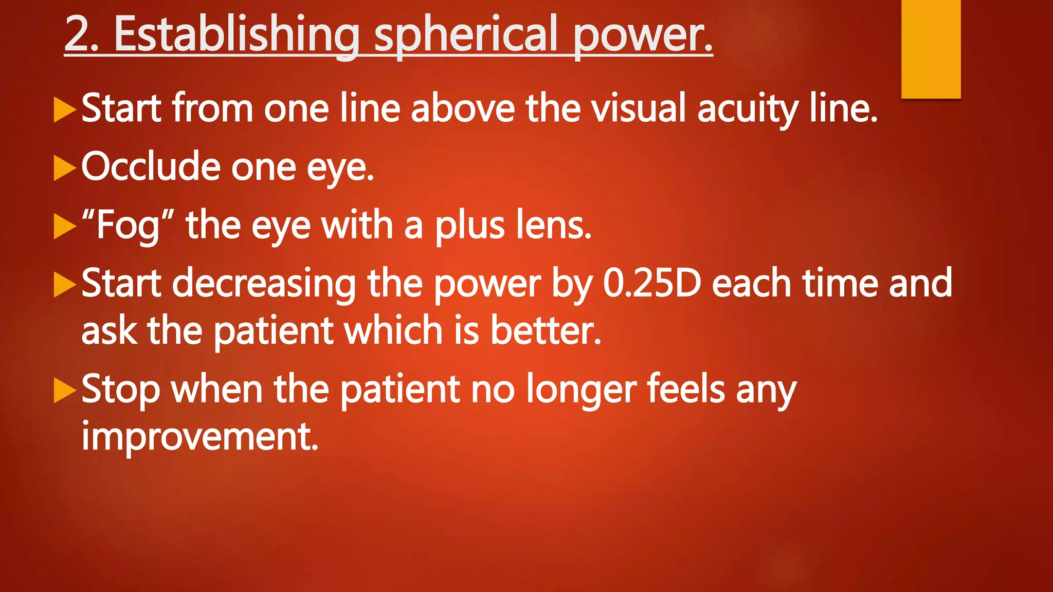 2. Establishing spherical power.
Start from one line above the visual acuity line.
Occlude one eye.
“Fog” the eye with a plus lens.
Start decreasing the power by 0.25D each time and
ask the patient which is better.
Stop when the patient no longer feels any
improvement.
 