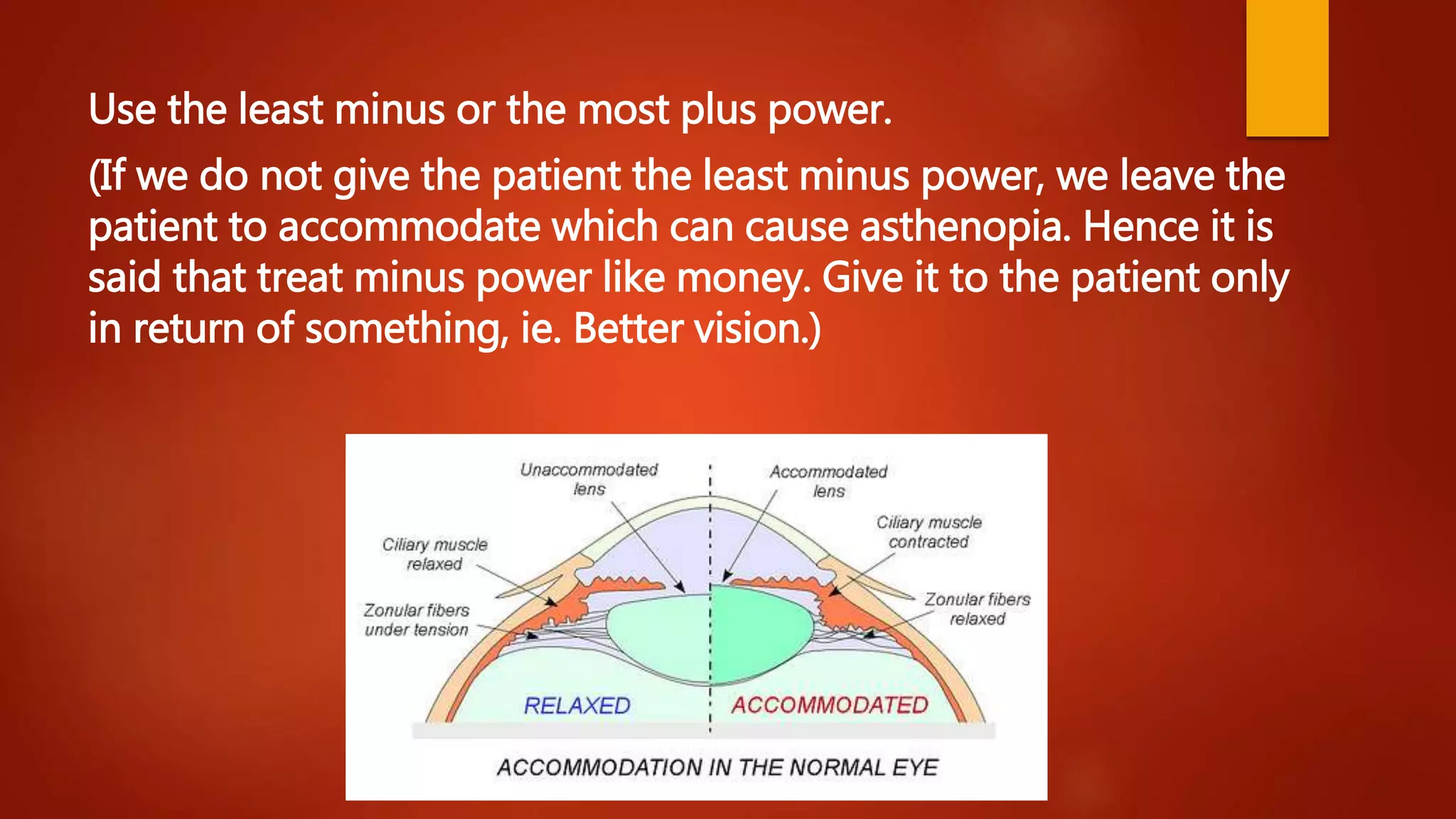 Use the least minus or the most plus power.
(If we do not give the patient the least minus power, we leave the
patient to accommodate which can cause asthenopia. Hence it is
said that treat minus power like money. Give it to the patient only
in return of something, ie. Better vision.)
 
