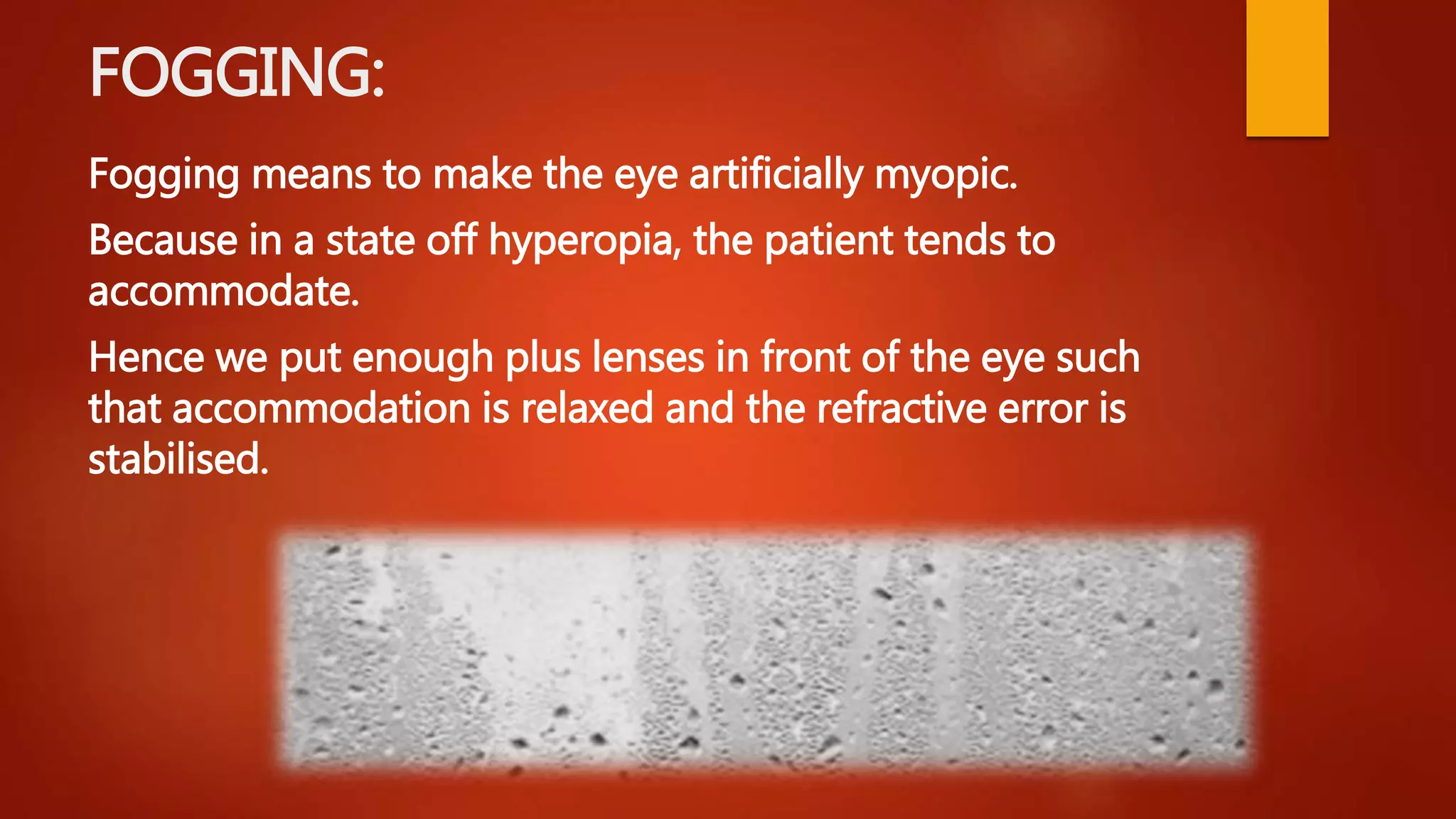 FOGGING:
Fogging means to make the eye artificially myopic.
Because in a state off hyperopia, the patient tends to
accommodate.
Hence we put enough plus lenses in front of the eye such
that accommodation is relaxed and the refractive error is
stabilised.
 