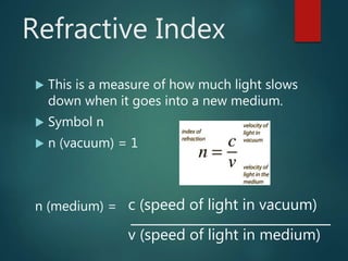 Refractive Index
 This is a measure of how much light slows
down when it goes into a new medium.
 Symbol n
 n (vacuum) = 1
n (medium) = c (speed of light in vacuum)
v (speed of light in medium)
 