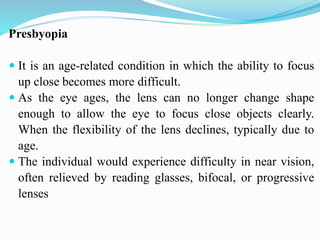 Presbyopia
 It is an age-related condition in which the ability to focus
up close becomes more difficult.
 As the eye ages, the lens can no longer change shape
enough to allow the eye to focus close objects clearly.
When the flexibility of the lens declines, typically due to
age.
 The individual would experience difficulty in near vision,
often relieved by reading glasses, bifocal, or progressive
lenses
 
