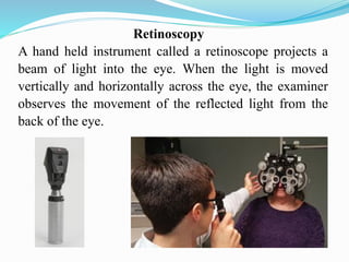 Retinoscopy
A hand held instrument called a retinoscope projects a
beam of light into the eye. When the light is moved
vertically and horizontally across the eye, the examiner
observes the movement of the reflected light from the
back of the eye.
 