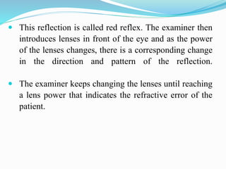  This reflection is called red reflex. The examiner then
introduces lenses in front of the eye and as the power
of the lenses changes, there is a corresponding change
in the direction and pattern of the reflection.
 The examiner keeps changing the lenses until reaching
a lens power that indicates the refractive error of the
patient.
 