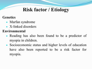 Risk factor / Etiology
Genetics
 Marfan syndrome
 X-linked disorders
Environmental
 Reading has also been found to be a predictor of
myopia in children.
 Socioeconomic status and higher levels of education
have also been reported to be a risk factor for
myopia.
 