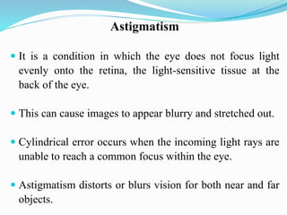 Astigmatism
 It is a condition in which the eye does not focus light
evenly onto the retina, the light-sensitive tissue at the
back of the eye.
 This can cause images to appear blurry and stretched out.
 Cylindrical error occurs when the incoming light rays are
unable to reach a common focus within the eye.
 Astigmatism distorts or blurs vision for both near and far
objects.
 