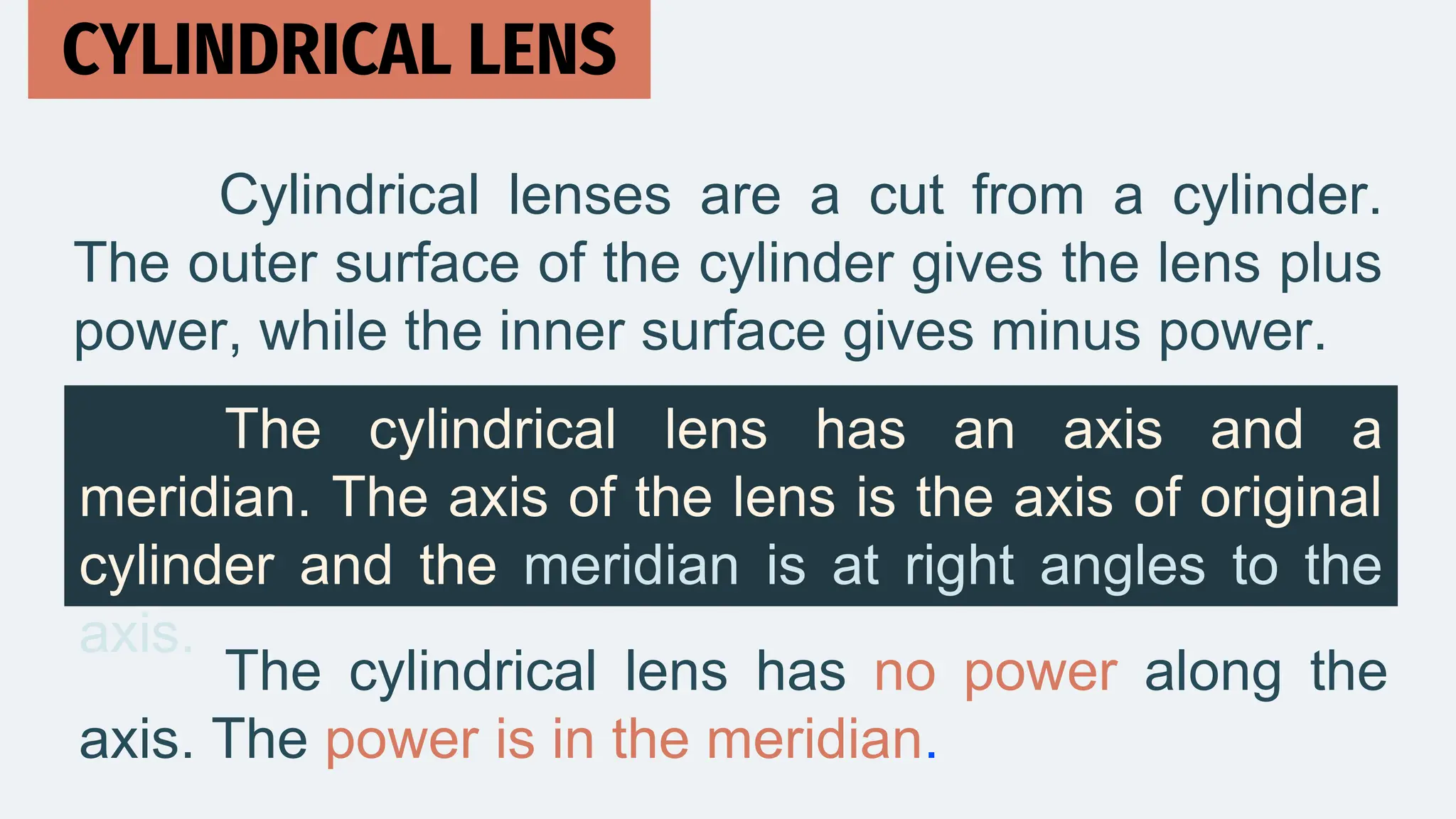 Cylindrical lenses are a cut from a cylinder.
The outer surface of the cylinder gives the lens plus
power, while the inner surface gives minus power.
CYLINDRICAL LENS
The cylindrical lens has an axis and a
meridian. The axis of the lens is the axis of original
cylinder and the meridian is at right angles to the
axis.
The cylindrical lens has no power along the
axis. The power is in the meridian.
 