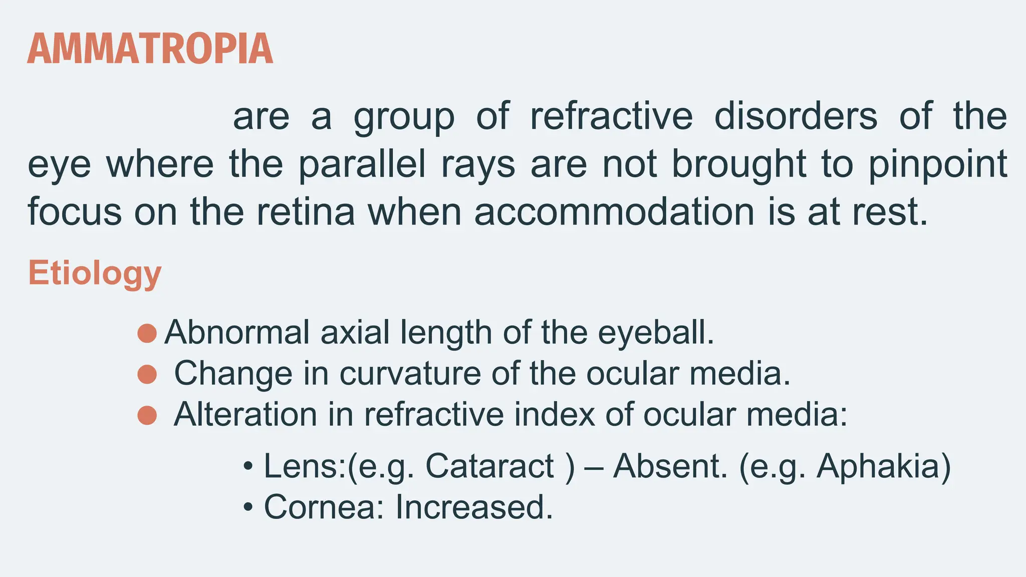 AMMATROPIA
are a group of refractive disorders of the
eye where the parallel rays are not brought to pinpoint
focus on the retina when accommodation is at rest.
Etiology
Abnormal axial length of the eyeball.
 Change in curvature of the ocular media.
 Alteration in refractive index of ocular media:
• Lens:(e.g. Cataract ) – Absent. (e.g. Aphakia)
• Cornea: Increased.
 