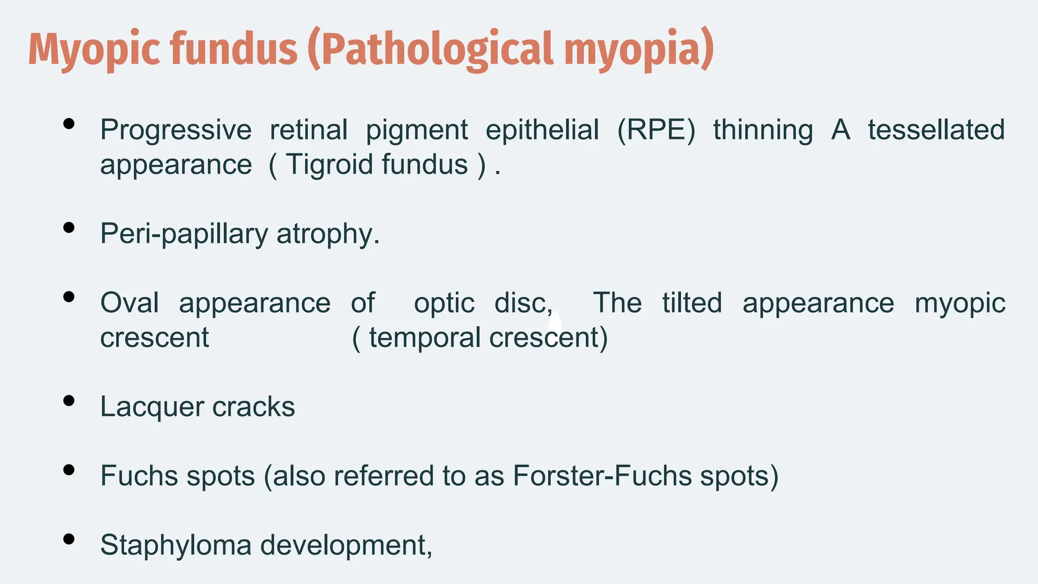 Myopic fundus (Pathological myopia)
• Progressive retinal pigment epithelial (RPE) thinning A tessellated
appearance ( Tigroid fundus ) .
• Peri-papillary atrophy.
• Oval appearance of optic disc, The tilted appearance myopic
crescent ( temporal crescent)
• Lacquer cracks
• Fuchs spots (also referred to as Forster-Fuchs spots)
• Staphyloma development,
 