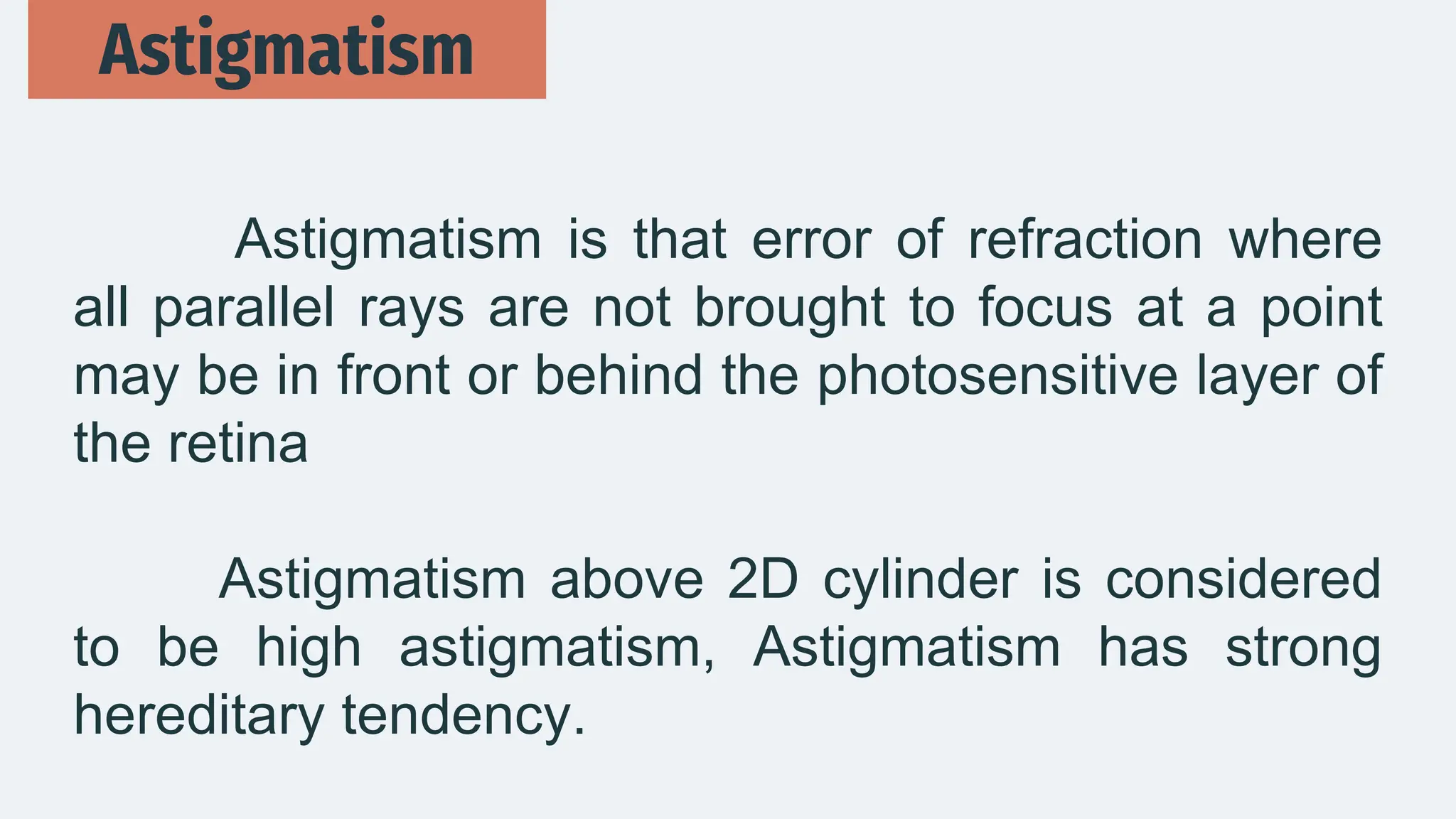 Astigmatism is that error of refraction where
all parallel rays are not brought to focus at a point
may be in front or behind the photosensitive layer of
the retina
Astigmatism above 2D cylinder is considered
to be high astigmatism, Astigmatism has strong
hereditary tendency.
Astigmatism
 