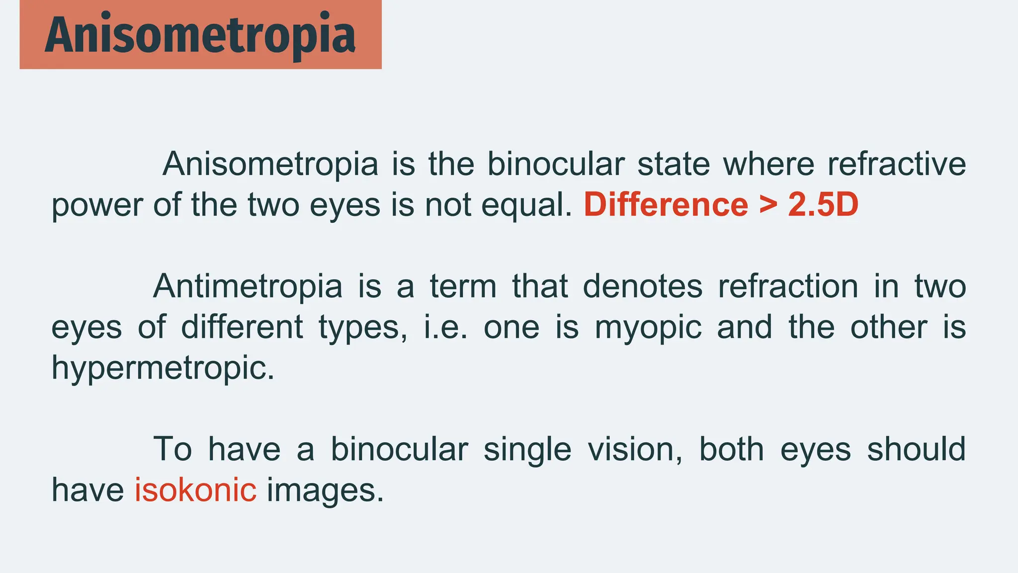 Anisometropia is the binocular state where refractive
power of the two eyes is not equal. Difference > 2.5D
Antimetropia is a term that denotes refraction in two
eyes of different types, i.e. one is myopic and the other is
hypermetropic.
To have a binocular single vision, both eyes should
have isokonic images.
Anisometropia
 