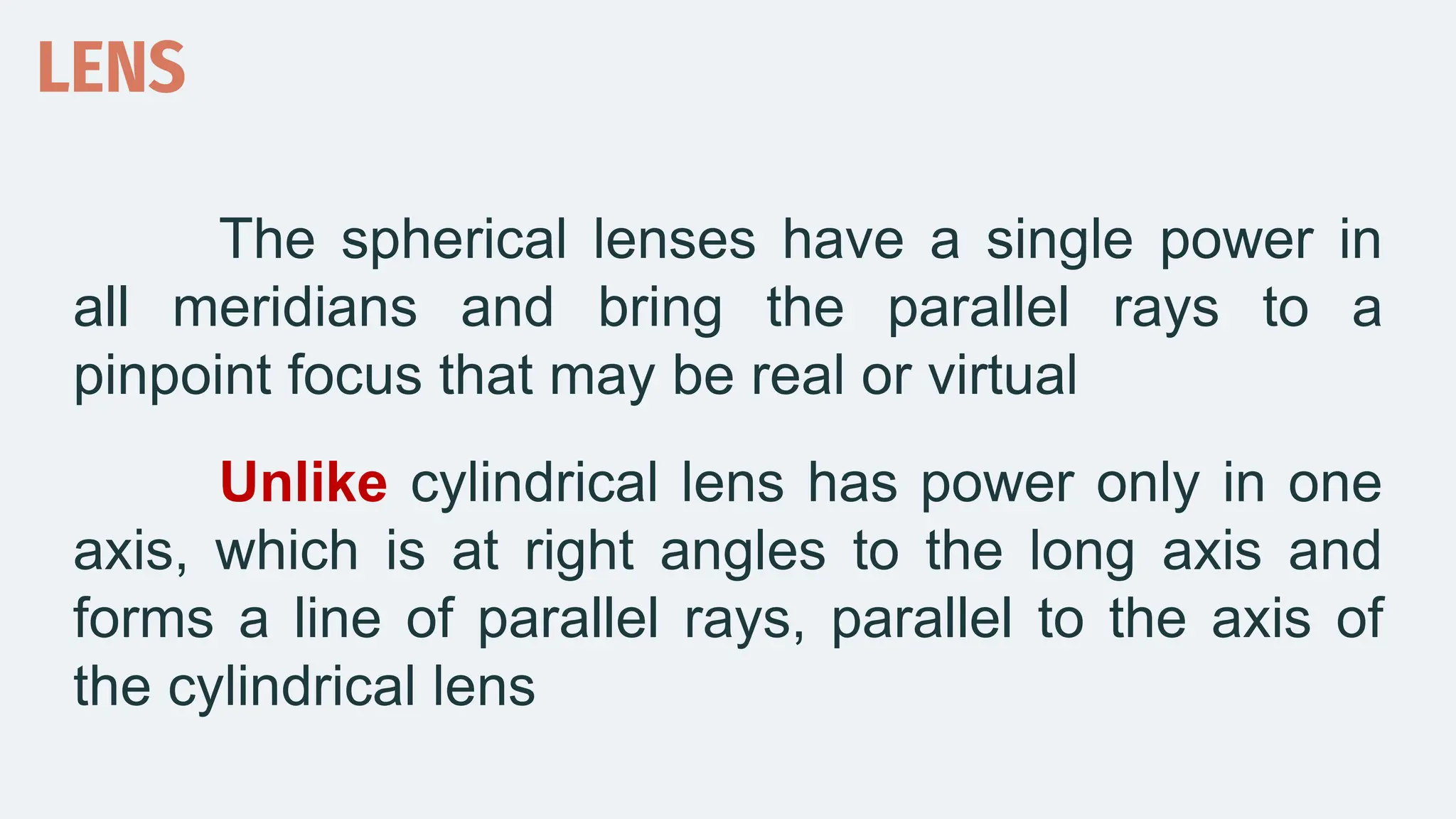 The spherical lenses have a single power in
all meridians and bring the parallel rays to a
pinpoint focus that may be real or virtual
Unlike cylindrical lens has power only in one
axis, which is at right angles to the long axis and
forms a line of parallel rays, parallel to the axis of
the cylindrical lens
LENS
 