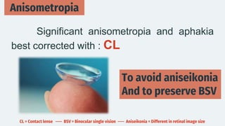 Anisometropia
Significant anisometropia and aphakia
best corrected with : CL
To avoid aniseikonia
And to preserve BSV
CL = Contact lense ---- BSV = Binocular single vision ---- Aniseikonia = Different in retinal image size
 