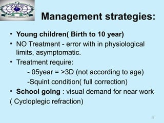 21
Management strategies:
• Young children( Birth to 10 year)
• NO Treatment - error with in physiological
limits, asymptomatic.
• Treatment require:
- 05year = >3D (not according to age)
-Squint condition( full correction)
• School going : visual demand for near work
( Cycloplegic refraction)
 