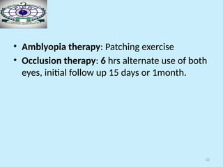 22
• Amblyopia therapy: Patching exercise
• Occlusion therapy: 6 hrs alternate use of both
eyes, initial follow up 15 days or 1month.
 