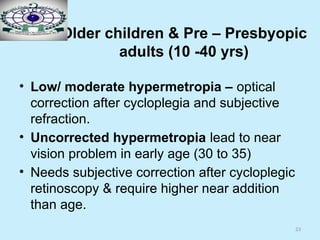 23
Older children & Pre – Presbyopic
adults (10 -40 yrs)
• Low/ moderate hypermetropia – optical
correction after cycloplegia and subjective
refraction.
• Uncorrected hypermetropia lead to near
vision problem in early age (30 to 35)
• Needs subjective correction after cycloplegic
retinoscopy & require higher near addition
than age.
 