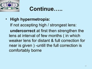 24
Continue…..
• High hypermetropia:
If not accepting high / strongest lens:
undercorrect at first then strengthen the
lens at interval of few months ( in which
weaker lens for distant & full correction for
near is given ) -untill the full correction is
comfortably borne
 