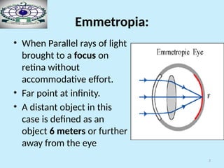 3
Emmetropia:
• When Parallel rays of light
brought to a focus on
retina without
accommodative effort.
• Far point at infinity.
• A distant object in this
case is defined as an
object 6 meters or further
away from the eye
 