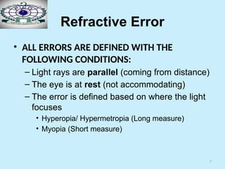 7
Refractive Error
• ALL ERRORS ARE DEFINED WITH THE
FOLLOWING CONDITIONS:
– Light rays are parallel (coming from distance)
– The eye is at rest (not accommodating)
– The error is defined based on where the light
focuses
• Hyperopia/ Hypermetropia (Long measure)
• Myopia (Short measure)
 