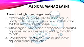 MEDICAL MANAGEMENT-
• Pharmacological management-
1. Cycloplegic drugs are used to refraction.(to
paralyze the ciliary muscle in order to determine
the true refractive error of eye)
2. Cholinergien- pilocarpine, carbachol- it increases
aqueous fluid outflow by contracting the ciliary
muscles.
3. Beta-blockers – betaxolol, timolol, decreases
aqueous humor production
 