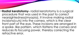 •Radial keratotomy- radial keratotomy is a surgical
procedure that was used in the past to correct
nearsightedness(myopia). It involve making radial
incisions(cuts) into the cornea, which is the clear
front part of the eye. These incisions are arranged in
a spoke- like pattern, which flattens the cornea and
reduces its focusing power, thereby correcting the
refractive error.
 