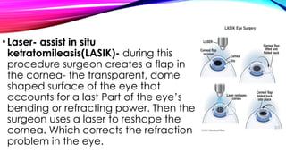 •Laser- assist in situ
ketratomileasis(LASIK)- during this
procedure surgeon creates a flap in
the cornea- the transparent, dome
shaped surface of the eye that
accounts for a last Part of the eye’s
bending or refracting power. Then the
surgeon uses a laser to reshape the
cornea. Which corrects the refraction
problem in the eye.
 
