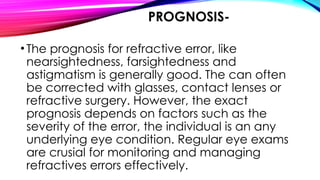 PROGNOSIS-
•The prognosis for refractive error, like
nearsightedness, farsightedness and
astigmatism is generally good. The can often
be corrected with glasses, contact lenses or
refractive surgery. However, the exact
prognosis depends on factors such as the
severity of the error, the individual is an any
underlying eye condition. Regular eye exams
are crusial for monitoring and managing
refractives errors effectively.
 