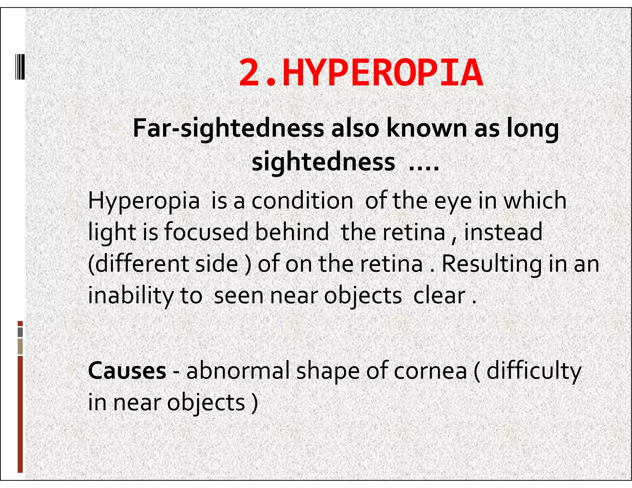 2.HYPEROPIA
 Far-sightedness also known as long
sightedness ….
 Hyperopia is a condition of the eye in which
light is focused behind the retina , instead
light is focused behind the retina , instead
(different side ) of on the retina . Resulting in an
inability to seen near objects clear .
 Causes - abnormal shape of cornea ( difficulty
in near objects )
 