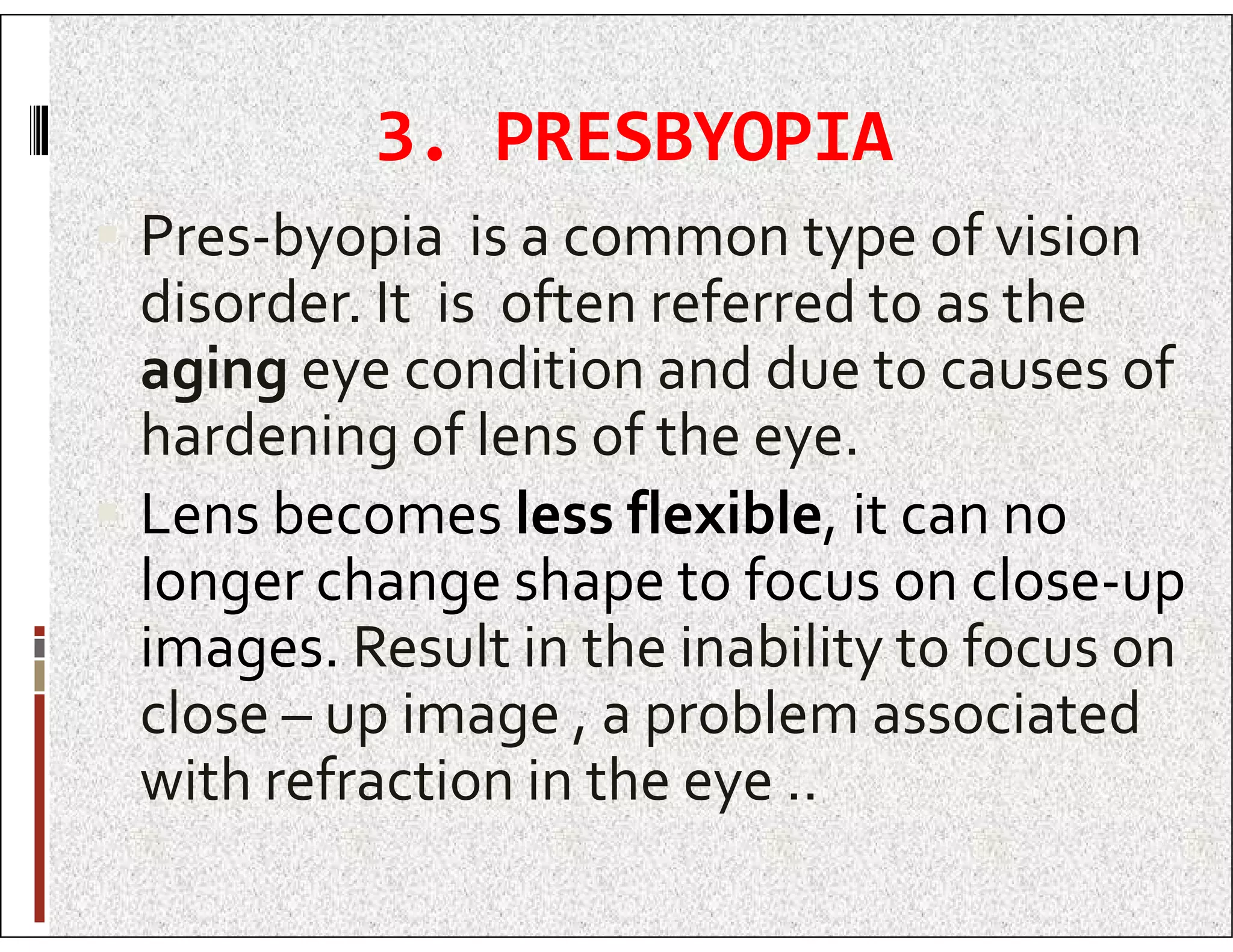3. PRESBYOPIA
 Pres-byopia is a common type of vision
disorder. It is often referred to as the
aging eye condition and due to causes of
hardening of lens of the eye.
Lens becomes less flexible, it can no
 Lens becomes less flexible, it can no
longer change shape to focus on close-up
images. Result in the inability to focus on
close – up image , a problem associated
with refraction in the eye ..
 
