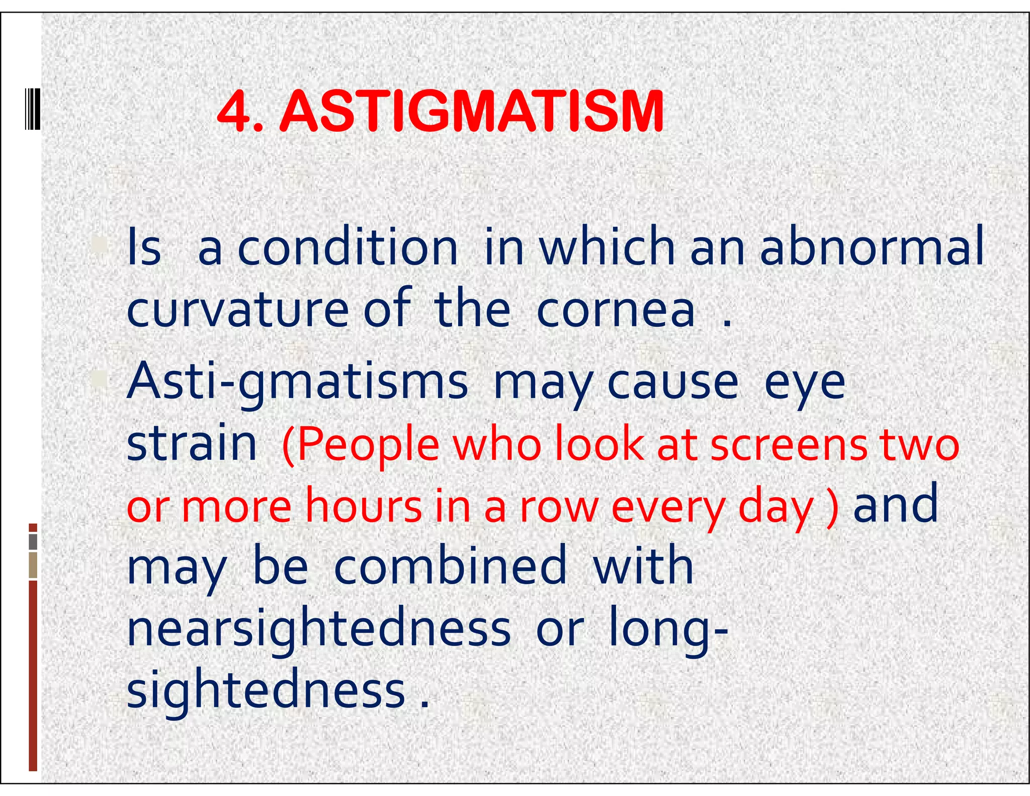 4. ASTIGMATISM
 Is a condition in which an abnormal
curvature of the cornea .
 Asti-gmatisms may cause eye
 Asti-gmatisms may cause eye
strain (People who look at screens two
or more hours in a row every day ) and
may be combined with
nearsightedness or long-
sightedness .
 