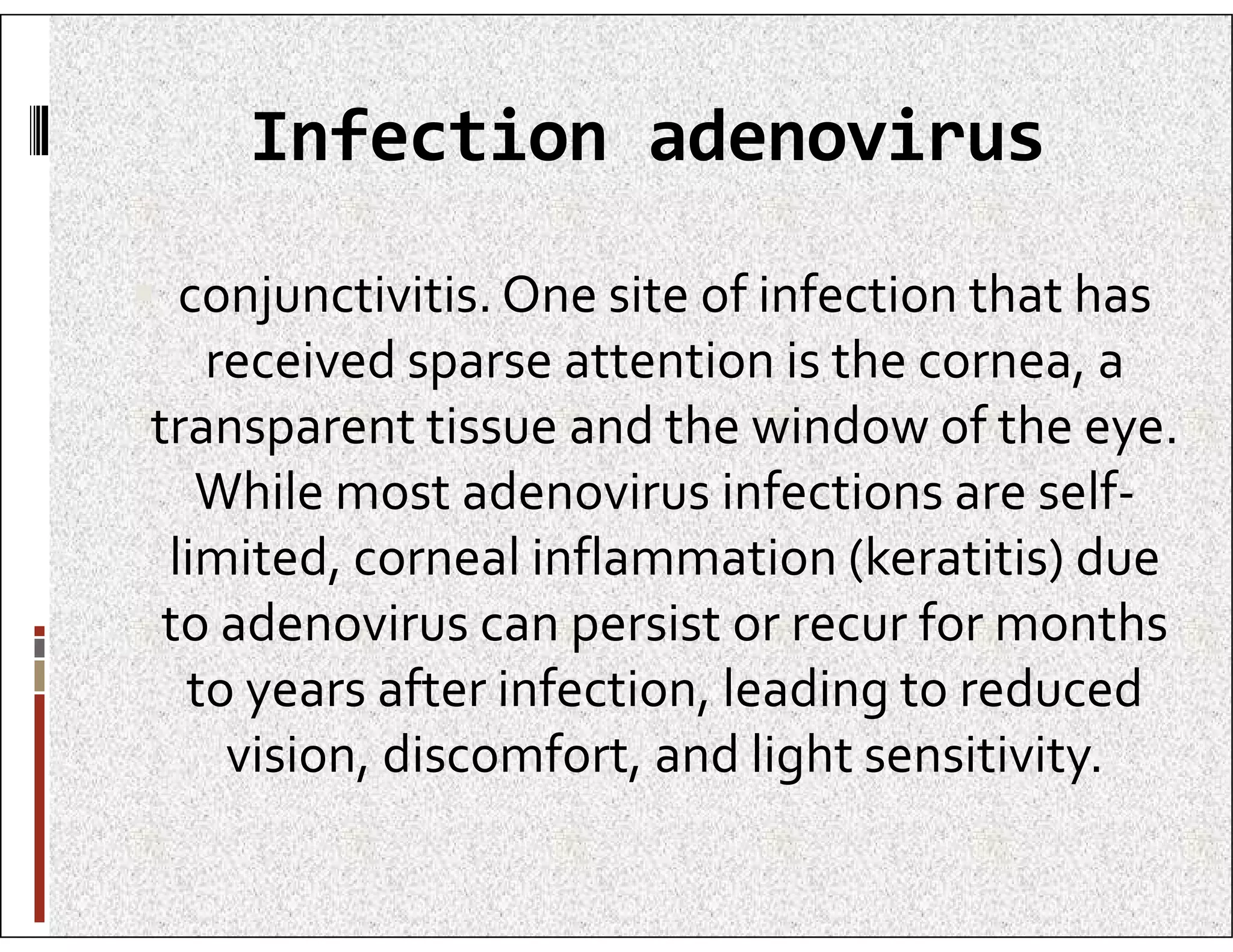 Infection adenovirus
 conjunctivitis. One site of infection that has
received sparse attention is the cornea, a
transparent tissue and the window of the eye.
While most adenovirus infections are self-
While most adenovirus infections are self-
limited, corneal inflammation (keratitis) due
to adenovirus can persist or recur for months
to years after infection, leading to reduced
vision, discomfort, and light sensitivity.
 