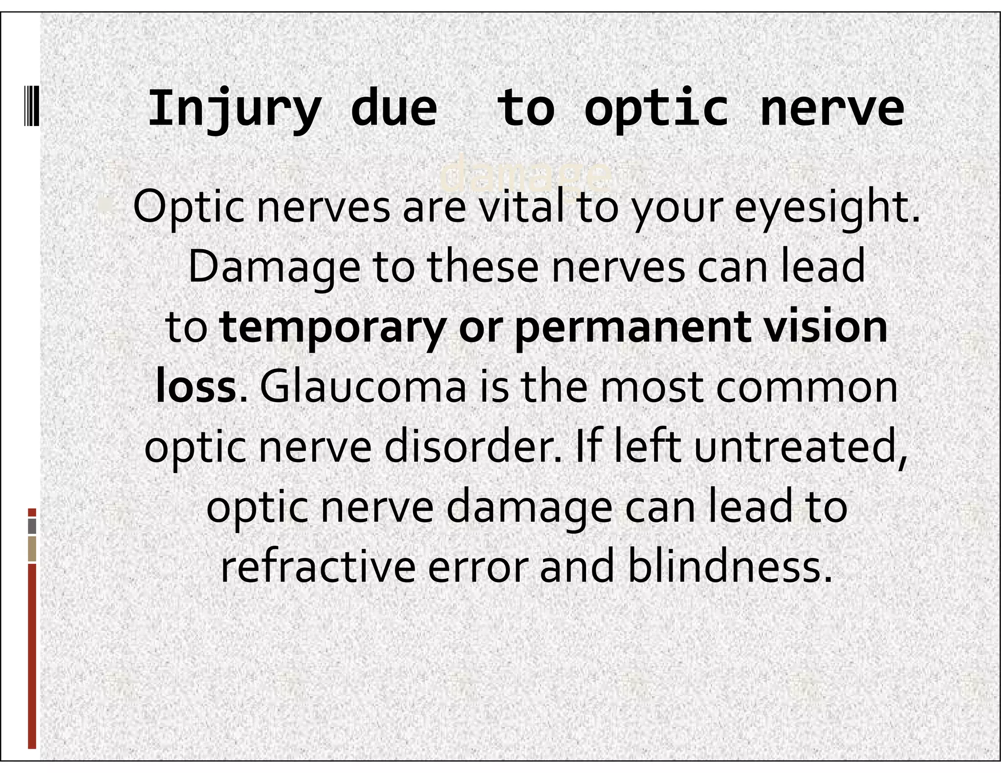 Injury due to optic nerve
damage
 Optic nerves are vital to your eyesight.
Damage to these nerves can lead
to temporary or permanent vision
loss. Glaucoma is the most common
loss. Glaucoma is the most common
optic nerve disorder. If left untreated,
optic nerve damage can lead to
refractive error and blindness.
 