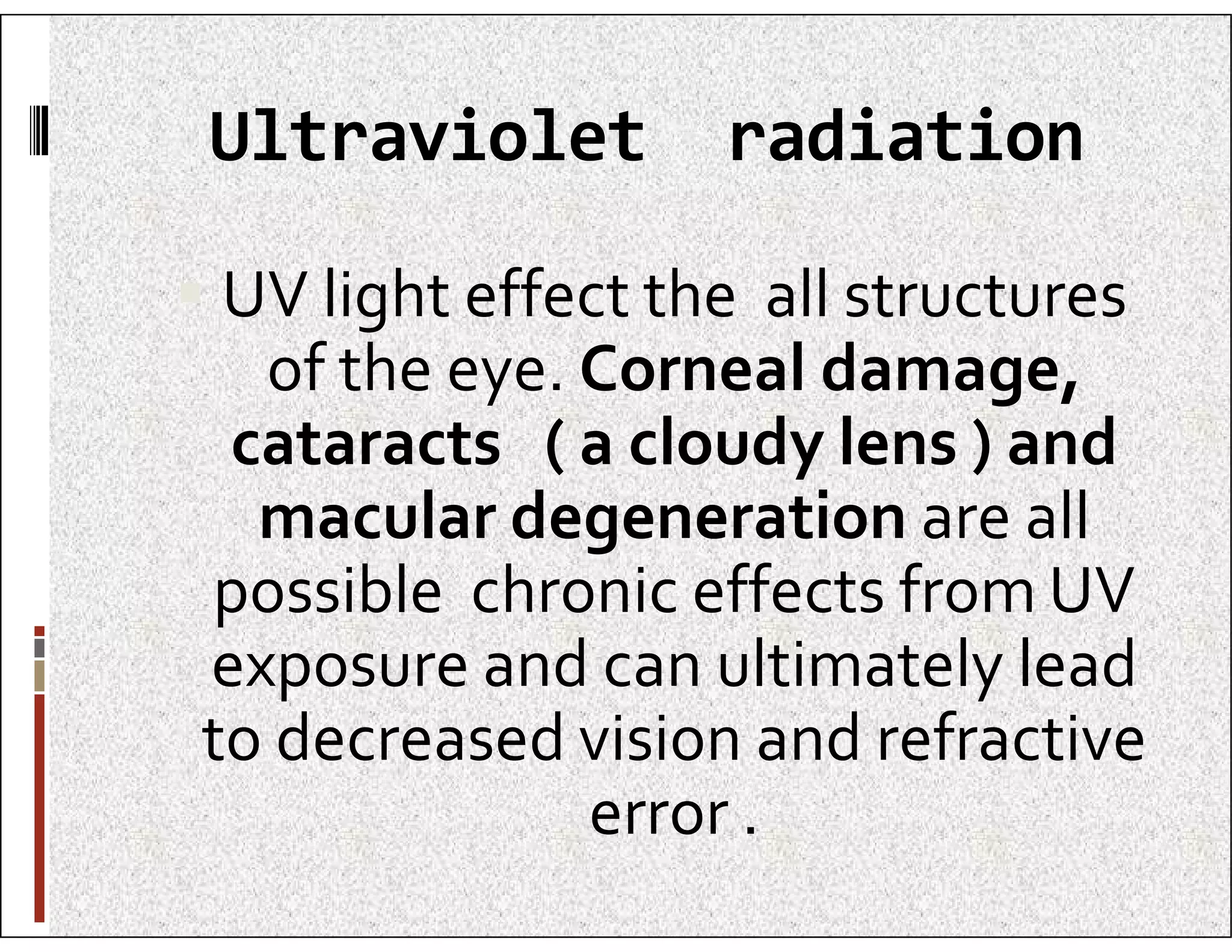 Ultraviolet radiation
 UV light effect the all structures
of the eye. Corneal damage,
cataracts ( a cloudy lens ) and
macular degeneration are all
cataracts ( a cloudy lens ) and
macular degeneration are all
possible chronic effects from UV
exposure and can ultimately lead
to decreased vision and refractive
error .
 