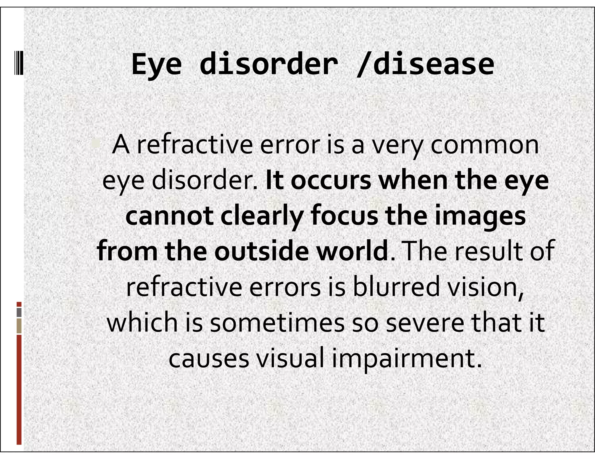 Eye disorder /disease
 A refractive error is a very common
eye disorder. It occurs when the eye
cannot clearly focus the images
cannot clearly focus the images
from the outside world.The result of
refractive errors is blurred vision,
which is sometimes so severe that it
causes visual impairment.
 