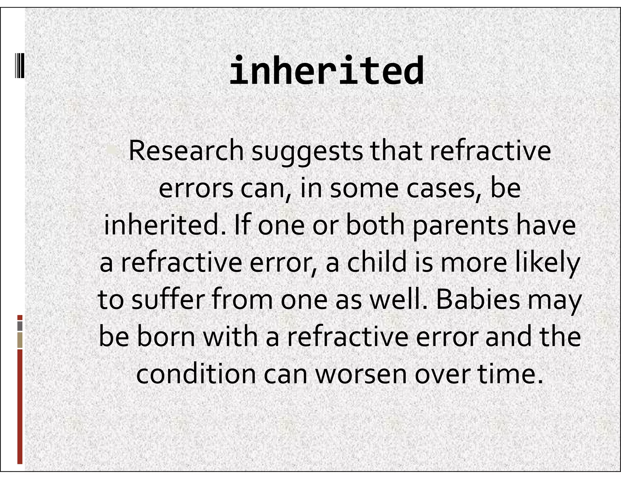 inherited
 Research suggests that refractive
errors can, in some cases, be
inherited. If one or both parents have
inherited. If one or both parents have
a refractive error, a child is more likely
to suffer from one as well. Babies may
be born with a refractive error and the
condition can worsen over time.
 