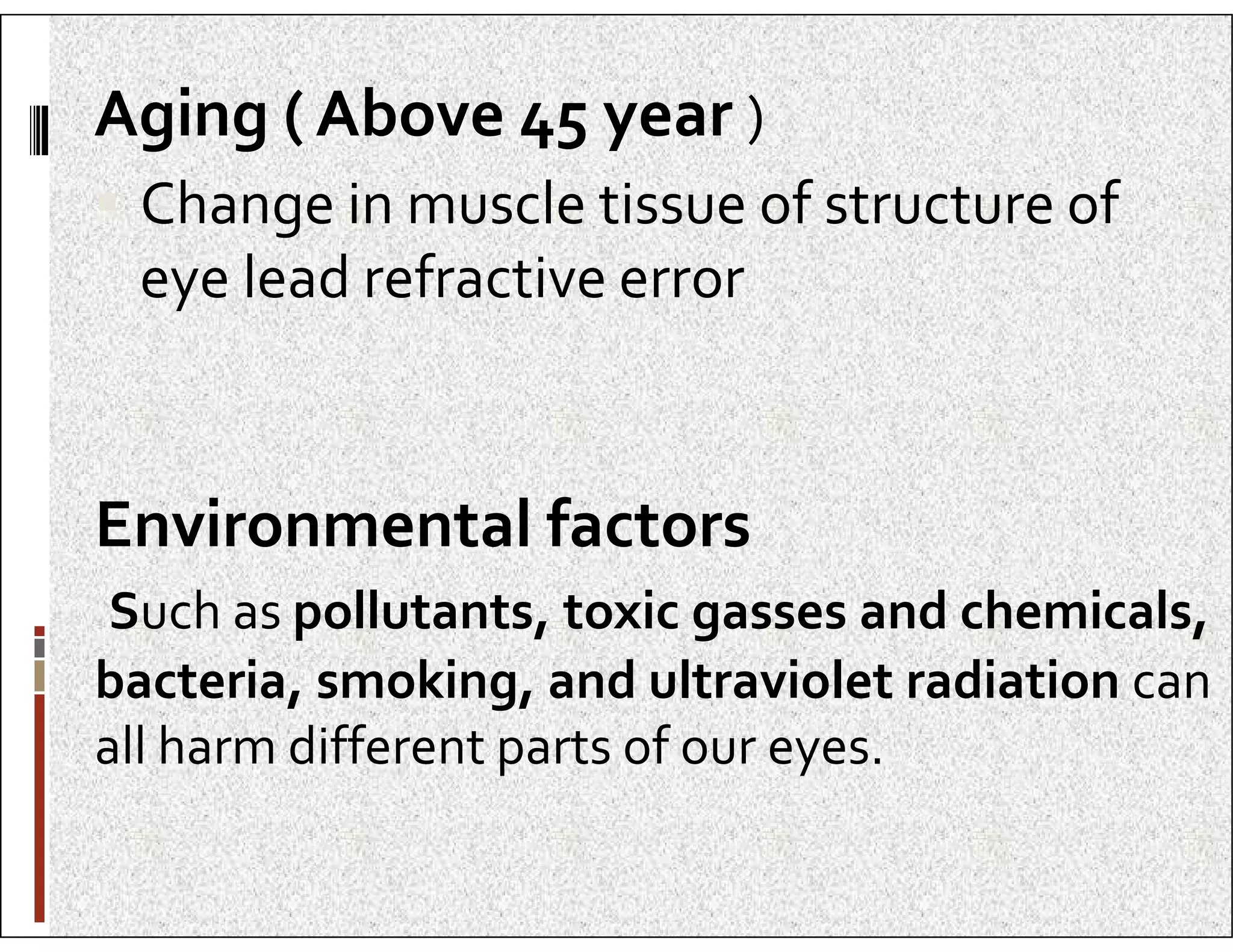Aging ( Above 45 year )
 Change in muscle tissue of structure of
eye lead refractive error
Environmental factors
Such as pollutants, toxic gasses and chemicals,
bacteria, smoking, and ultraviolet radiation can
all harm different parts of our eyes.
 