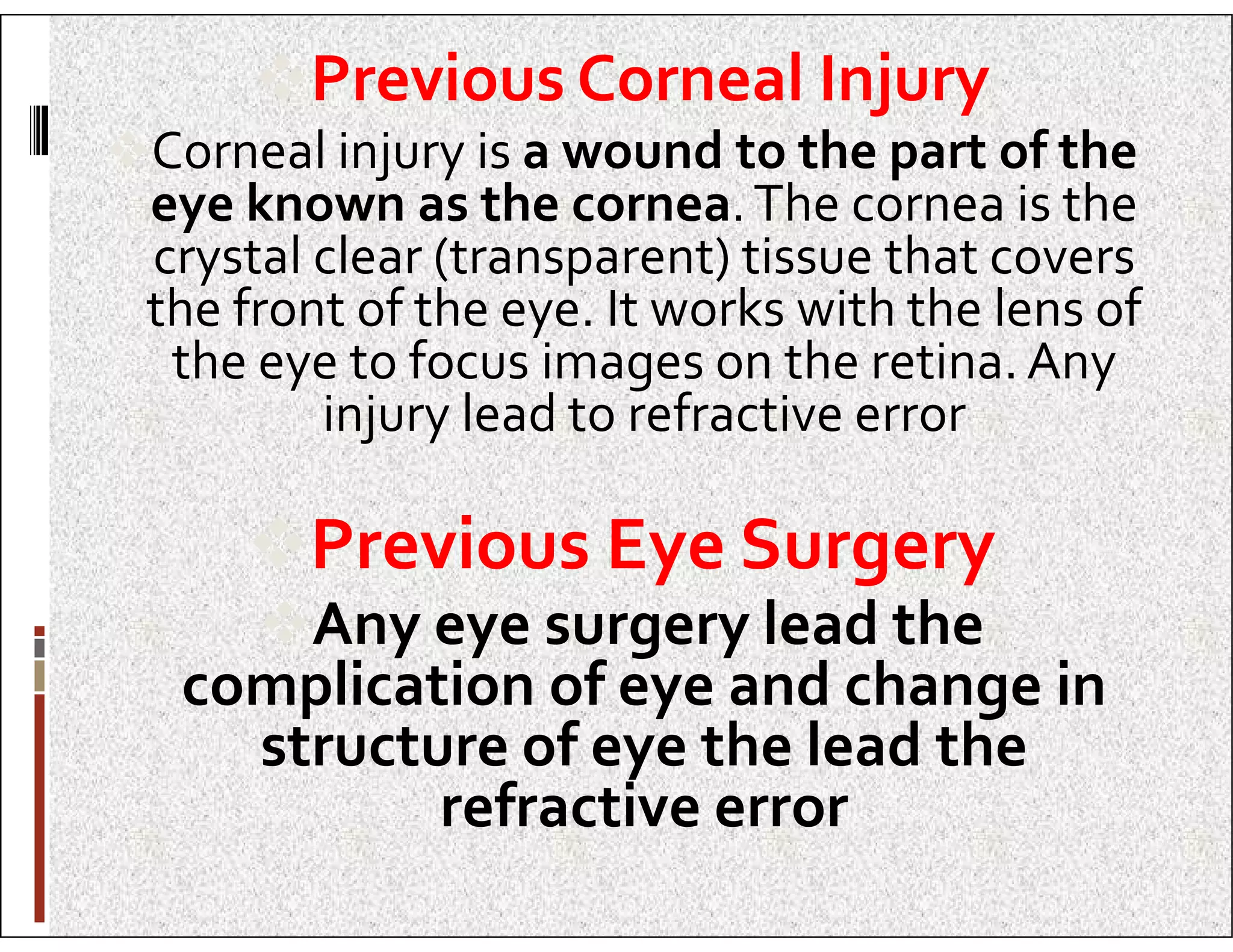 Previous Corneal Injury
Corneal injury is a wound to the part of the
eye known as the cornea.The cornea is the
crystal clear (transparent) tissue that covers
the front of the eye. It works with the lens of
the eye to focus images on the retina. Any
injury lead to refractive error
Previous Eye Surgery
Any eye surgery lead the
complication of eye and change in
structure of eye the lead the
refractive error
 