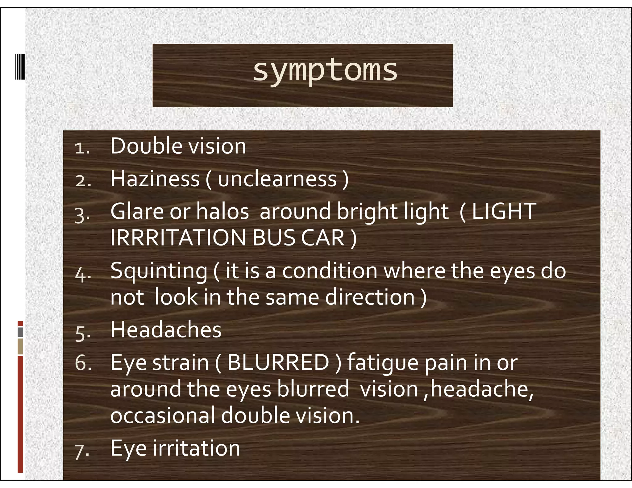 symptoms
1. Double vision
2. Haziness ( unclearness )
3. Glare or halos around bright light ( LIGHT
IRRRITATION BUS CAR )
IRRRITATION BUS CAR )
4. Squinting ( it is a condition where the eyes do
not look in the same direction )
5. Headaches
6. Eye strain ( BLURRED ) fatigue pain in or
around the eyes blurred vision ,headache,
occasional double vision.
7. Eye irritation
 