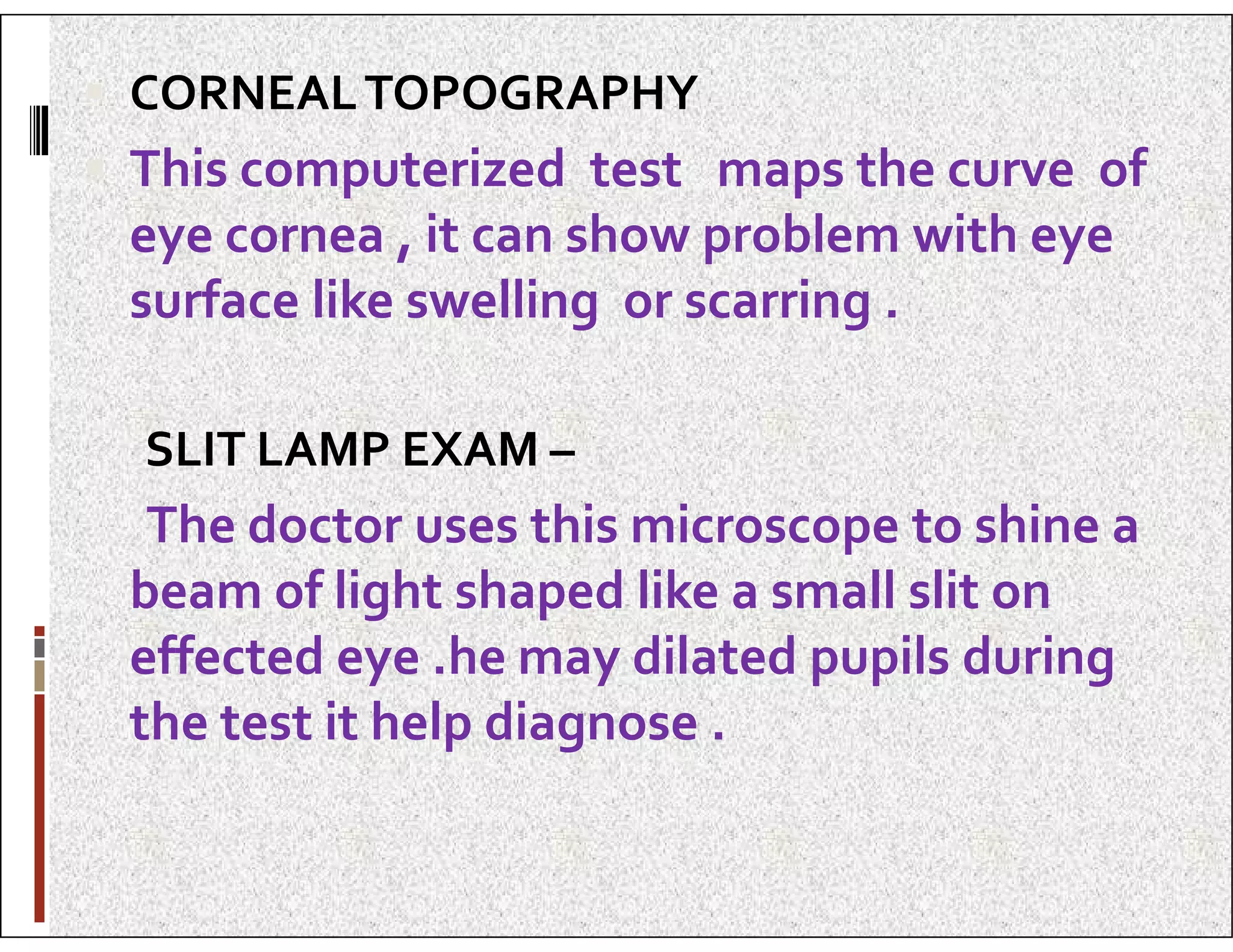  CORNEALTOPOGRAPHY
 This computerized test maps the curve of
eye cornea , it can show problem with eye
surface like swelling or scarring .
SLIT LAMP EXAM –
SLIT LAMP EXAM –
The doctor uses this microscope to shine a
beam of light shaped like a small slit on
effected eye .he may dilated pupils during
the test it help diagnose .
 