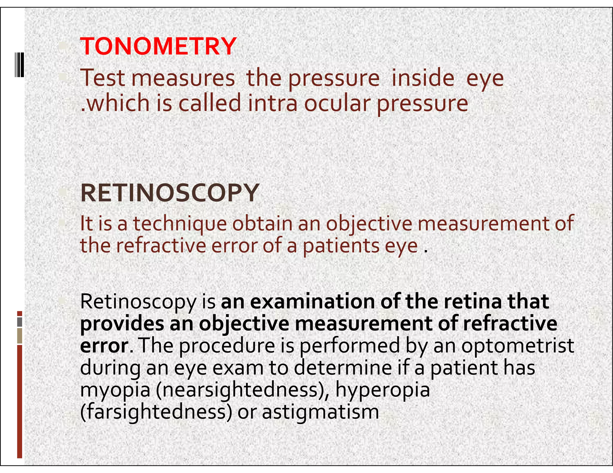  TONOMETRY
 Test measures the pressure inside eye
.which is called intra ocular pressure
 RETINOSCOPY
 It is a technique obtain an objective measurement of
the refractive error of a patients eye .
the refractive error of a patients eye .
 Retinoscopy is an examination of the retina that
provides an objective measurement of refractive
error.The procedure is performed by an optometrist
during an eye exam to determine if a patient has
myopia (nearsightedness), hyperopia
(farsightedness) or astigmatism
 