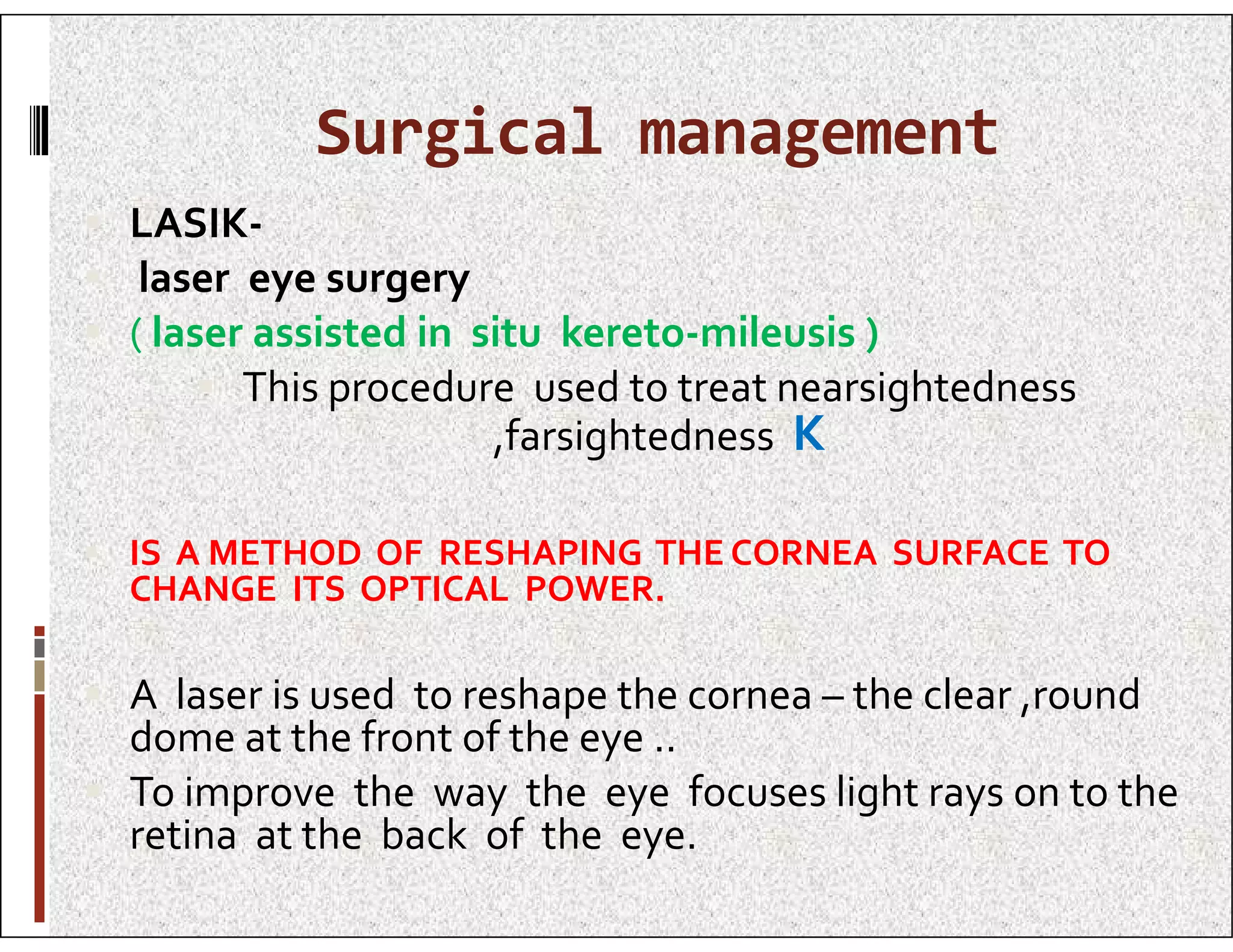 Surgical management
 LASIK-
 laser eye surgery
 ( laser assisted in situ kereto-mileusis )
 This procedure used to treat nearsightedness
,farsightedness K
 IS A METHOD OF RESHAPING THE CORNEA SURFACE TO
CHANGE ITS OPTICAL POWER.
 A laser is used to reshape the cornea – the clear ,round
dome at the front of the eye ..
 To improve the way the eye focuses light rays on to the
retina at the back of the eye.
 