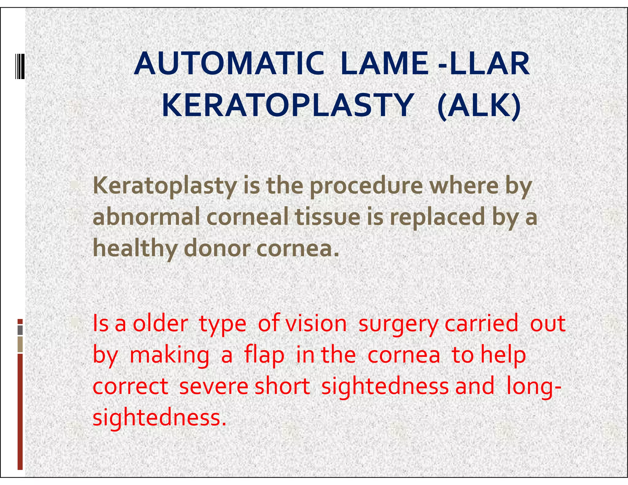 AUTOMATIC LAME -LLAR
KERATOPLASTY (ALK)
 Keratoplasty is the procedure where by
abnormal corneal tissue is replaced by a
healthy donor cornea.
healthy donor cornea.
 Is a older type of vision surgery carried out
by making a flap in the cornea to help
correct severe short sightedness and long-
sightedness.
 