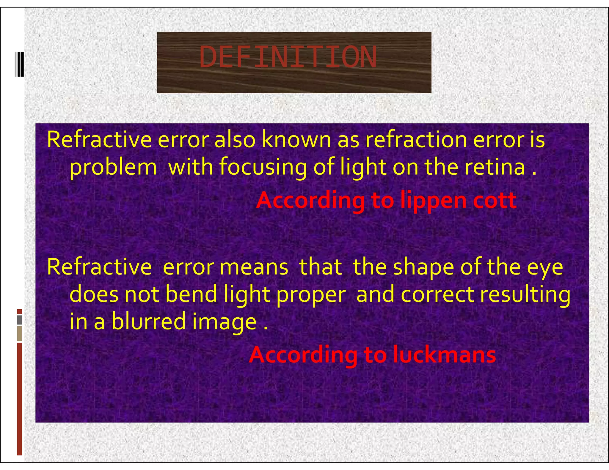 DEFINITION
Refractive error also known as refraction error is
problem with focusing of light on the retina .
According to lippen cott
Refractive error means that the shape of the eye
does not bend light proper and correct resulting
in a blurred image .
According to luckmans
 