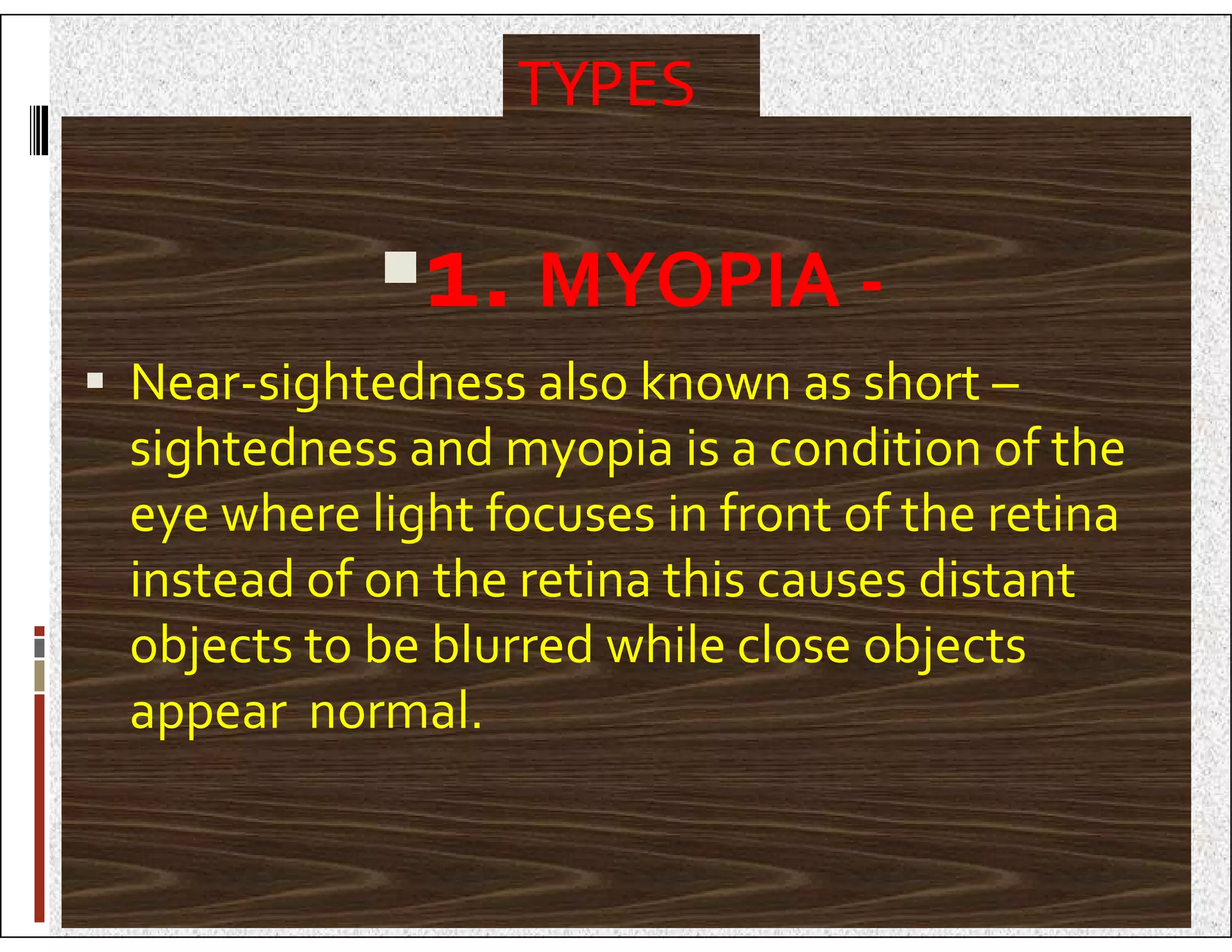 TYPES
1. MYOPIA -
 Near-sightedness also known as short –
sightedness and myopia is a condition of the
sightedness and myopia is a condition of the
eye where light focuses in front of the retina
instead of on the retina this causes distant
objects to be blurred while close objects
appear normal.
 