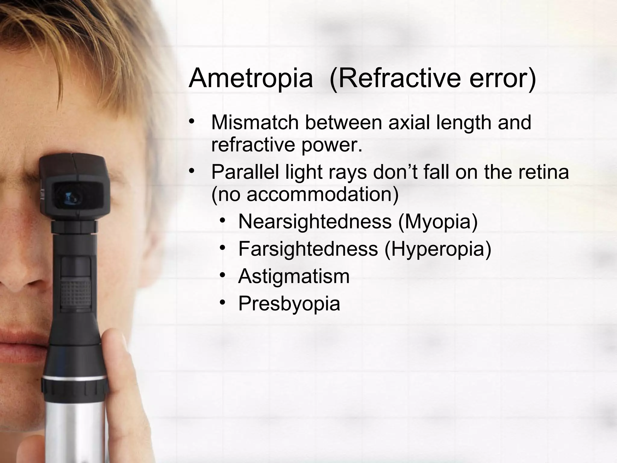 Ametropia (Refractive error)
• Mismatch between axial length and
refractive power.
• Parallel light rays don’t fall on the retina
(no accommodation)
• Nearsightedness (Myopia)
• Farsightedness (Hyperopia)
• Astigmatism
• Presbyopia
 